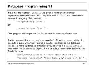 Database Programming 11
Note that the method getString is given a number; this number
represents the column number. They start with 1. You could use column
names (in single quotes) instead:
rs.getString(‘Name’)
Or
rs.getInteger(‘Year’);
This program will output the 2nd
, 3rd
, 4th
and 5th
columns of each row.
Earlier, we used the executeQuery method of the Statement object to
execute a query which just returns a resultset and leaves the database
intact. To make updates to a database you can use the executeUpdate
method of the Statement object. For example, to add a new record to the
Students table:
stmt.executeUpdate(“INSERT INTO Students “ +
“values(‘username’,‘User Name’,3,’2-Apr-03’,45)”
Object Oriented Programming in Java 42
 