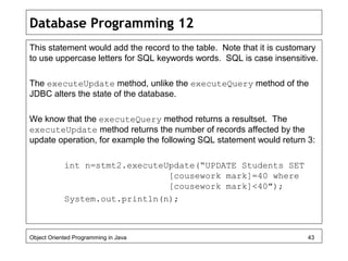 Database Programming 12
This statement would add the record to the table. Note that it is customary
to use uppercase letters for SQL keywords words. SQL is case insensitive.
The executeUpdate method, unlike the executeQuery method of the
JDBC alters the state of the database.
We know that the executeQuery method returns a resultset. The
executeUpdate method returns the number of records affected by the
update operation, for example the following SQL statement would return 3:
int n=stmt2.executeUpdate(“UPDATE Students SET
[cousework mark]=40 where
[cousework mark]<40");
System.out.println(n);
Object Oriented Programming in Java 43
 