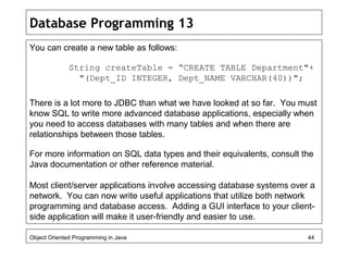 Database Programming 13
You can create a new table as follows:
String createTable = “CREATE TABLE Department"+
"(Dept_ID INTEGER, Dept_NAME VARCHAR(40))";
There is a lot more to JDBC than what we have looked at so far. You must
know SQL to write more advanced database applications, especially when
you need to access databases with many tables and when there are
relationships between those tables.
For more information on SQL data types and their equivalents, consult the
Java documentation or other reference material.
Most client/server applications involve accessing database systems over a
network. You can now write useful applications that utilize both network
programming and database access. Adding a GUI interface to your client-
side application will make it user-friendly and easier to use.
Object Oriented Programming in Java 44
 
