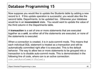 Database Programming 15
Now suppose you would like to update the Students table by adding a new
record to it. If this update operation is successful, you would also like the
second table, Departments, to be updated too. Otherwise your database
would be in an inconsistent state. You would want to update the value of
the third column in the Departments table.
A transaction is a set of one or more statements that are executed
together as a unit, so either all of the statements are executed, or none of
the statements is executed.
When a connection is created, it is in auto-commit mode. This means that
each individual SQL statement is treated as a transaction and will be
automatically committed right after it is executed. This is the default
behavior. The way to allow two or more statements to be grouped into a
transaction is to disable auto-commit mode. This is demonstrated in the
following line of code, where con is an active connection:
con.setAutoCommit(false);
Object Oriented Programming in Java 46
 