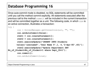 Database Programming 16
Once auto-commit mode is disabled, no SQL statements will be committed
until you call the method commit explicitly. All statements executed after the
previous call to the method commit will be included in the current transaction
and will be committed together as a unit. The following code, in which con is
an active connection, illustrates a transaction:
try {
con = DriverManager.getConnection(url, "", "");
con.setAutoCommit(false);
stmt1 = con.createStatement();
stmt2 = con.createStatement();
stmt1.executeUpdate("INSERT INTO Students
values('username9','User Name 9',1, 4,'2-Apr-80',45)");
stmt2.executeUpdate("Update Department SET
No_of_Student=No_of_Student+1 where Dept_ID=1");
con.commit();
con.setAutoCommit(true);
Object Oriented Programming in Java 47
 