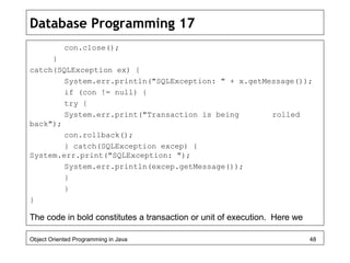 Database Programming 17
con.close();
}
catch(SQLException ex) {
System.err.println("SQLException: " + x.getMessage());
if (con != null) {
try {
System.err.print("Transaction is being rolled
back");
con.rollback();
} catch(SQLException excep) {
System.err.print("SQLException: ");
System.err.println(excep.getMessage());
}
}
}
The code in bold constitutes a transaction or unit of execution. Here we
Object Oriented Programming in Java 48
 