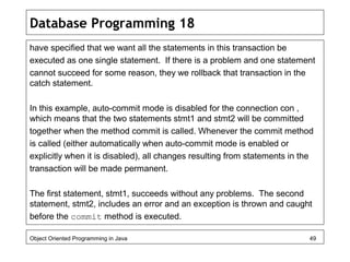 Database Programming 18
have specified that we want all the statements in this transaction be
executed as one single statement. If there is a problem and one statement
cannot succeed for some reason, they we rollback that transaction in the
catch statement.
In this example, auto-commit mode is disabled for the connection con ,
which means that the two statements stmt1 and stmt2 will be committed
together when the method commit is called. Whenever the commit method
is called (either automatically when auto-commit mode is enabled or
explicitly when it is disabled), all changes resulting from statements in the
transaction will be made permanent.
The first statement, stmt1, succeeds without any problems. The second
statement, stmt2, includes an error and an exception is thrown and caught
before the commit method is executed.
Object Oriented Programming in Java 49
 