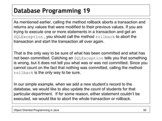 Database Programming 19
As mentioned earlier, calling the method rollback aborts a transaction and
returns any values that were modified to their previous values. If you are
trying to execute one or more statements in a transaction and get an
SQLException , you should call the method rollback to abort the
transaction and start the transaction all over again.
That is the only way to be sure of what has been committed and what has
not been committed. Catching an SQLException tells you that something
is wrong, but it does not tell you what was or was not committed. Since you
cannot count on the fact that nothing was committed, calling the method
rollback is the only way to be sure.
In our simple example, when we add a new student’s record to the
database, we would like to also update the count of students for that
particular department. If for some reason, either statement couldn’t be
executed, we would like to abort the whole transaction or rollback.
Object Oriented Programming in Java 50
 