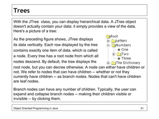 Trees
With the JTree class, you can display hierarchical data. A JTree object
doesn't actually contain your data; it simply provides a view of the data.
Here's a picture of a tree:
As the preceding figure shows, JTree displays
its data vertically. Each row displayed by the tree
contains exactly one item of data, which is called
a node. Every tree has a root node from which all
nodes descend. By default, the tree displays the
root node, but you can decree otherwise. A node can either have children or
not. We refer to nodes that can have children -- whether or not they
currently have children -- as branch nodes. Nodes that can't have children
are leaf nodes.
Branch nodes can have any number of children. Typically, the user can
expand and collapse branch nodes -- making their children visible or
invisible -- by clicking them.
Object Oriented Programming in Java 51
 