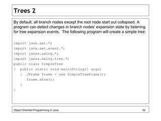 Trees 2
By default, all branch nodes except the root node start out collapsed. A
program can detect changes in branch nodes' expansion state by listening
for tree expansion events. The following program will create a simple tree:
import java.awt.*;
import java.awt.event.*;
import javax.swing.*;
import javax.swing.tree.*;
public class SimpleTree
{ public static void main(String[] args)
{ JFrame frame = new SimpleTreeFrame();
frame.show();
}
}
Object Oriented Programming in Java 52
 