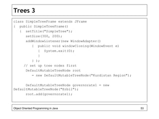 Trees 3
class SimpleTreeFrame extends JFrame
{ public SimpleTreeFrame()
{ setTitle("SimpleTree");
setSize(300, 200);
addWindowListener(new WindowAdapter()
{ public void windowClosing(WindowEvent e)
{ System.exit(0);
}
} );
// set up tree nodes first
DefaultMutableTreeNode root
= new DefaultMutableTreeNode("Kurdistan Region");
DefaultMutableTreeNode governorate1 = new
DefaultMutableTreeNode("Erbil");
root.add(governorate1);
Object Oriented Programming in Java 53
 