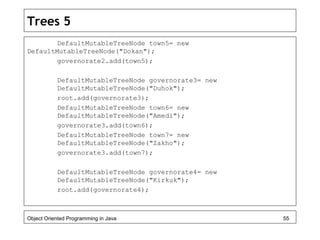 Trees 5
DefaultMutableTreeNode town5= new
DefaultMutableTreeNode("Dokan");
governorate2.add(town5);
DefaultMutableTreeNode governorate3= new
DefaultMutableTreeNode("Duhok");
root.add(governorate3);
DefaultMutableTreeNode town6= new
DefaultMutableTreeNode("Amedi");
governorate3.add(town6);
DefaultMutableTreeNode town7= new
DefaultMutableTreeNode("Zakho");
governorate3.add(town7);
DefaultMutableTreeNode governorate4= new
DefaultMutableTreeNode("Kirkuk");
root.add(governorate4);
Object Oriented Programming in Java 55
 