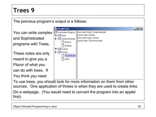 Trees 9
The previous program’s output is a follows:
You can write complex
and Sophisticated
programs with Trees.
These notes are only
meant to give you a
Flavor of what you
can do with trees. If
You think you need
To use trees, you should look for more information on them from other
sources. One application of threes is when they are used to create links
On a webpage. (You would need to convert the program into an applet
first)
Object Oriented Programming in Java 59
 