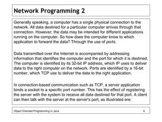 Network Programming 2
Generally speaking, a computer has a single physical connection to the
network. All data destined for a particular computer arrives through that
connection. However, the data may be intended for different applications
running on the computer. So how does the computer know to which
application to forward the data? Through the use of ports.
Data transmitted over the Internet is accompanied by addressing
information that identifies the computer and the port for which it is destined.
The computer is identified by its 32-bit IP address, which IP uses to deliver
data to the right computer on the network. Ports are identified by a 16-bit
number, which TCP use to deliver the data to the right application.
In connection-based communication such as TCP, a server application
binds a socket to a specific port number. This has the effect of registering
the server with the system to receive all data destined for that port. A client
can then talk with the server at the server's port, as illustrated ere:
Object Oriented Programming in Java 6
 