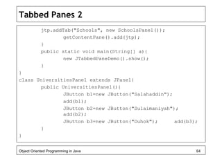Tabbed Panes 2
jtp.addTab("Schools", new SchoolsPanel());
getContentPane().add(jtp);
}
public static void main(String[] a){
new JTabbedPaneDemo().show();
}
}
class UniversitiesPanel extends JPanel{
public UniversitiesPanel(){
JButton b1=new JButton("Salahaddin");
add(b1);
JButton b2=new JButton("Sulaimaniyah");
add(b2);
JButton b3=new JButton("Duhok"); add(b3);
}
}
Object Oriented Programming in Java 64
 