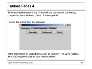 Tabbed Panes 4
The second parameter of the JTabbedPane constructor can be any
component; here we have chosen it to be a panel.
Here is the output from this program:
More information on tabbed panes can be found in “The Java Tutorial”,
The JDK documentation or your main textbook.
Object Oriented Programming in Java 66
 