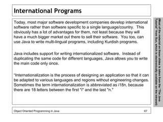 International Programs
Today, most major software development companies develop international
software rather than software specific to a single language/country. This
obviously has a lot of advantages for them, not least because they will
have a much bigger market out there to sell their software. You too, can
use Java to write multi-lingual programs, including Kurdish programs.
Java includes support for writing internationalized software. Instead of
duplicating the same code for different languages, Java allows you to write
the main code only once.
“Internationalization is the process of designing an application so that it can
be adapted to various languages and regions without engineering changes.
Sometimes the term internationalization is abbreviated as i18n, because
there are 18 letters between the first "i" and the last "n."
Object Oriented Programming in Java 67
(Mostofthematerialontheseslidesistakenfromthe“TheJava
Tutorial”fromSun,whichiselectronicallyavailableontheintranet)
 