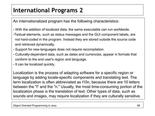 International Programs 2
An internationalized program has the following characteristics:
- With the addition of localized data, the same executable can run worldwide.
-Textual elements, such as status messages and the GUI component labels, are
not hard-coded in the program. Instead they are stored outside the source code
and retrieved dynamically.
- Support for new languages does not require recompilation.
- Culturally-dependent data, such as dates and currencies, appear in formats that
conform to the end user's region and language.
- It can be localized quickly.
Localization is the process of adapting software for a specific region or
language by adding locale-specific components and translating text. The
term localization is often abbreviated as l10n, because there are 10 letters
between the "l" and the "n." Usually, the most time-consuming portion of the
localization phase is the translation of text. Other types of data, such as
sounds and images, may require localization if they are culturally sensitive.
Object Oriented Programming in Java 68
 