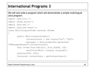 International Programs 3
We will now write a program which will demonstrate a simple multi-lingual
Java program:
import java.util.*;
import javax.swing.*;
import java.awt.*;
import java.awt.event.*;
class MultiLingualFrame extends JFrame
{
public MultiLingualFrame(){
currentLocale = new Locale("ar", "IQ");
messages = ResourceBundle.getBundle
("MessagesBundle",currentLocale);
Font f=new Font("Arial", Font.PLAIN, 18);
setTitle("Multi Lingual Program");
setSize(300, 250);
Container contentPane = getContentPane();
Object Oriented Programming in Java 69
 