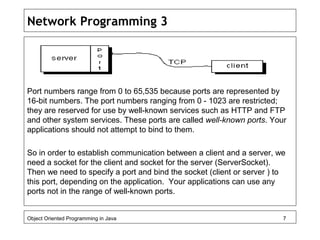 Network Programming 3
Port numbers range from 0 to 65,535 because ports are represented by
16-bit numbers. The port numbers ranging from 0 - 1023 are restricted;
they are reserved for use by well-known services such as HTTP and FTP
and other system services. These ports are called well-known ports. Your
applications should not attempt to bind to them.
So in order to establish communication between a client and a server, we
need a socket for the client and socket for the server (ServerSocket).
Then we need to specify a port and bind the socket (client or server ) to
this port, depending on the application. Your applications can use any
ports not in the range of well-known ports.
Object Oriented Programming in Java 7
 