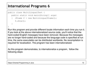 International Programs 6
public class MultiLingualTest {
public static void main(String[] args)
{ JFrame f = new MultiLingualFrame();
f.show();
}
}
Run this program and provide different locale information each time you run it.
If you look at the above internationalized source code, you'll notice that the
hard-coded English messages have been removed. Because the messages
are no longer hard-coded and because the language code is specified at run
time, the same executable can be distributed worldwide. No recompilation is
required for localization. The program has been internationalized.
As this program demonstrates, to internationalize a program, follow the
following steps:
Object Oriented Programming in Java 72
 