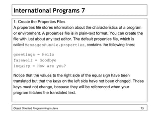 International Programs 7
1- Create the Properties Files
A properties file stores information about the characteristics of a program
or environment. A properties file is in plain-text format. You can create the
file with just about any text editor. The default properties file, which is
called MessagesBundle.properties, contains the following lines:
greetings = Hello
farewell = Goodbye
inquiry = How are you?
Notice that the values to the right side of the equal sign have been
translated but that the keys on the left side have not been changed. These
keys must not change, because they will be referenced when your
program fetches the translated text.
Object Oriented Programming in Java 73
 
