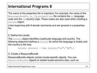 International Programs 8
The name of the properties file is important. For example, the name of the
MessagesBundle_ar_IQ.properties file contains the ar language
code and the IQ country code. These codes are also used when creating a
Locale object.
Lines beginning with # denote comments and are ignored in a properties
file.
2. Define the Locale
The Locale object identifies a particular language and country. The
following statement defines a Locale for which the language is Arabic and
the country is the Iraq:
Locale aLocale = new Locale(“ar",“IQ");
3. Create a ResourceBundle
ResourceBundle objects contain locale-specific objects. You use
ResourceBundle objects to isolate locale-sensitive data, such as
Object Oriented Programming in Java 74
 