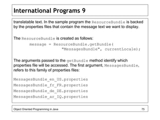 International Programs 9
translatable text. In the sample program the ResourceBundle is backed
by the properties files that contain the message text we want to display.
The ResourceBundle is created as follows:
message = ResourceBundle.getBundle(
"MessagesBundle", currentLocale);
The arguments passed to the getBundle method identify which
properties file will be accessed. The first argument, MessagesBundle,
refers to this family of properties files:
MessagesBundle_en_US.properties
MessagesBundle_fr_FR.properties
MessagesBundle_de_DE.properties
MessagesBundle_ar_IQ.properties
Object Oriented Programming in Java 75
 
