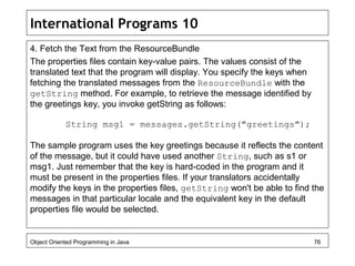 International Programs 10
4. Fetch the Text from the ResourceBundle
The properties files contain key-value pairs. The values consist of the
translated text that the program will display. You specify the keys when
fetching the translated messages from the ResourceBundle with the
getString method. For example, to retrieve the message identified by
the greetings key, you invoke getString as follows:
String msg1 = messages.getString("greetings");
The sample program uses the key greetings because it reflects the content
of the message, but it could have used another String, such as s1 or
msg1. Just remember that the key is hard-coded in the program and it
must be present in the properties files. If your translators accidentally
modify the keys in the properties files, getString won't be able to find the
messages in that particular locale and the equivalent key in the default
properties file would be selected.
Object Oriented Programming in Java 76
 