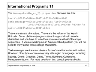 International Programs 11
The MessageBundle_ar_IQ.properties file looks like this:
text=u0628u0646u0648u0633u0640u06d5
some_message=u062cu0640u06d5 u0646u062f
u0631u064Au0640u0632u06d5 u06a9 n
quit=u0628u06afu0631u06d5
These are escape characters. These are the values of the keys in
Unicode. Some platforms/programs do not support direct Unicode
characters and you have to write their equivalents with ASCII escape
sequences. If you are working on an Arabic/enabled platform, you will not
need to worry about these escape characters.
Text messages are the most obvious form of data that varies with culture.
However, other types of data may vary with region or language, including:
Sounds, Colors, Graphics, Dates, Times, Numbers, Currencies,
Measurements, etc. For more details on this, consult your textbooks.
Object Oriented Programming in Java 77
 