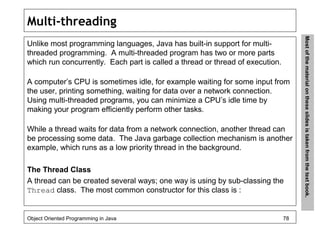 Multi-threading
Unlike most programming languages, Java has built-in support for multi-
threaded programming. A multi-threaded program has two or more parts
which run concurrently. Each part is called a thread or thread of execution.
A computer’s CPU is sometimes idle, for example waiting for some input from
the user, printing something, waiting for data over a network connection.
Using multi-threaded programs, you can minimize a CPU’s idle time by
making your program efficiently perform other tasks.
While a thread waits for data from a network connection, another thread can
be processing some data. The Java garbage collection mechanism is another
example, which runs as a low priority thread in the background.
The Thread Class
A thread can be created several ways; one way is using by sub-classing the
Thread class. The most common constructor for this class is :
Object Oriented Programming in Java 78
Mostofthematerialontheseslidesistakenfromthetextbook.
 
