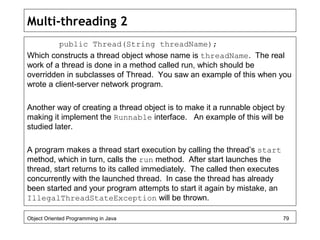 Multi-threading 2
public Thread(String threadName);
Which constructs a thread object whose name is threadName. The real
work of a thread is done in a method called run, which should be
overridden in subclasses of Thread. You saw an example of this when you
wrote a client-server network program.
Another way of creating a thread object is to make it a runnable object by
making it implement the Runnable interface. An example of this will be
studied later.
A program makes a thread start execution by calling the thread’s start
method, which in turn, calls the run method. After start launches the
thread, start returns to its called immediately. The called then executes
concurrently with the launched thread. In case the thread has already
been started and your program attempts to start it again by mistake, an
IllegalThreadStateException will be thrown.
Object Oriented Programming in Java 79
 