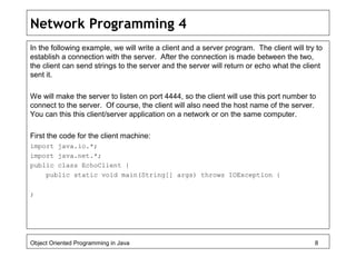 Network Programming 4
In the following example, we will write a client and a server program. The client will try to
establish a connection with the server. After the connection is made between the two,
the client can send strings to the server and the server will return or echo what the client
sent it.
We will make the server to listen on port 4444, so the client will use this port number to
connect to the server. Of course, the client will also need the host name of the server.
You can this this client/server application on a network or on the same computer.
First the code for the client machine:
import java.io.*;
import java.net.*;
public class EchoClient {
public static void main(String[] args) throws IOException {
;
Object Oriented Programming in Java 8
 