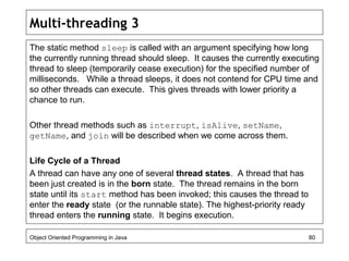 Multi-threading 3
The static method sleep is called with an argument specifying how long
the currently running thread should sleep. It causes the currently executing
thread to sleep (temporarily cease execution) for the specified number of
milliseconds. While a thread sleeps, it does not contend for CPU time and
so other threads can execute. This gives threads with lower priority a
chance to run.
Other thread methods such as interrupt, isAlive, setName,
getName, and join will be described when we come across them.
Life Cycle of a Thread
A thread can have any one of several thread states. A thread that has
been just created is in the born state. The thread remains in the born
state until its start method has been invoked; this causes the thread to
enter the ready state (or the runnable state). The highest-priority ready
thread enters the running state. It begins execution.
Object Oriented Programming in Java 80
 