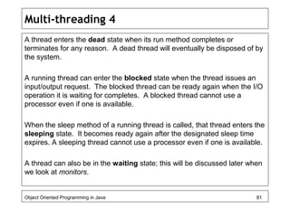 Multi-threading 4
A thread enters the dead state when its run method completes or
terminates for any reason. A dead thread will eventually be disposed of by
the system.
A running thread can enter the blocked state when the thread issues an
input/output request. The blocked thread can be ready again when the I/O
operation it is waiting for completes. A blocked thread cannot use a
processor even if one is available.
When the sleep method of a running thread is called, that thread enters the
sleeping state. It becomes ready again after the designated sleep time
expires. A sleeping thread cannot use a processor even if one is available.
A thread can also be in the waiting state; this will be discussed later when
we look at monitors.
Object Oriented Programming in Java 81
 
