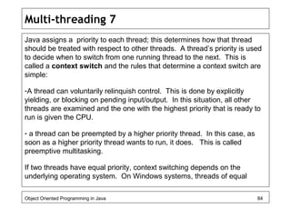 Multi-threading 7
Java assigns a priority to each thread; this determines how that thread
should be treated with respect to other threads. A thread’s priority is used
to decide when to switch from one running thread to the next. This is
called a context switch and the rules that determine a context switch are
simple:
-A thread can voluntarily relinquish control. This is done by explicitly
yielding, or blocking on pending input/output. In this situation, all other
threads are examined and the one with the highest priority that is ready to
run is given the CPU.
- a thread can be preempted by a higher priority thread. In this case, as
soon as a higher priority thread wants to run, it does. This is called
preemptive multitasking.
If two threads have equal priority, context switching depends on the
underlying operating system. On Windows systems, threads of equal
Object Oriented Programming in Java 84
 