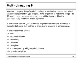 Multi-threading 9
You can change a thread’s priority using the method setPriority which
takes one argument of type integer. If the argument is not in the range 1 to
10, an IllegalArgumentException will be thrown. Use the
getPriority to obtain thread’s priority.
A thread can call the yield method to give other methods a chance to
execute, but using this method in time-slicing systems is unnecessary.
A thread executes unless
- It dies,
- it becomes blocked
- it calls sleep
- it calls wait
- it calls yield
- it is preempted by a higher priority threat
- its quantum expires
Object Oriented Programming in Java 86
 
