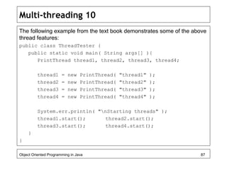 Multi-threading 10
The following example from the text book demonstrates some of the above
thread features:
public class ThreadTester {
public static void main( String args[] ){
PrintThread thread1, thread2, thread3, thread4;
thread1 = new PrintThread( "thread1" );
thread2 = new PrintThread( "thread2" );
thread3 = new PrintThread( "thread3" );
thread4 = new PrintThread( "thread4" );
System.err.println( "nStarting threads" );
thread1.start(); thread2.start();
thread3.start(); thread4.start();
}
}
Object Oriented Programming in Java 87
 