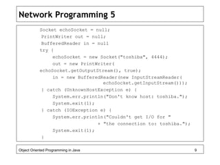 Network Programming 5
Socket echoSocket = null;
PrintWriter out = null;
BufferedReader in = null
try {
echoSocket = new Socket("toshiba", 4444);
out = new PrintWriter(
echoSocket.getOutputStream(), true);
in = new BufferedReader(new InputStreamReader(
echoSocket.getInputStream()));
} catch (UnknownHostException e) {
System.err.println("Don't know host: toshiba.");
System.exit(1);
} catch (IOException e) {
System.err.println("Couldn't get I/O for "
+ "the connection to: toshiba.");
System.exit(1);
}
Object Oriented Programming in Java 9
 