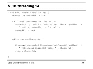 Multi-threading 14
class HoldIntegerUnsynchronized {
private int sharedInt = -1;
public void setSharedInt( int val ){
System.out.println( Thread.currentThread().getName() +
" setting sharedInt to " + val );
sharedInt = val;
}
public int getSharedInt()
{
System.out.println( Thread.currentThread().getName() +
" retrieving sharedInt value " + sharedInt );
return sharedInt;
}
}
Object Oriented Programming in Java 91
 
