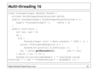 Multi-threading 16
class ConsumeInteger extends Thread {
private HoldIntegerUnsynchronized cHold;
public ConsumeInteger( HoldIntegerUnsynchronized h ){
super( "ConsumeInteger" ); cHold = h;
}
public void run() {
int val, sum = 0;
do {
try {
Thread.sleep( (int) ( Math.random() * 3000 ) ); }
catch( InterruptedException e ) {
System.err.println( e.toString() ); }
val = cHold.getSharedInt(); sum += val;
} while ( val != 10 );
System.err.println(getName() + " retrieved values
totaling: " + sum + "nTerminating " + getName() );} }
Object Oriented Programming in Java 93
 