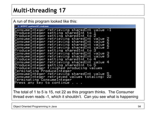 Multi-threading 17
A run of this program looked like this:
The total of 1 to 5 is 15, not 22 as this program thinks. The Consumer
thread even reads -1, which it shouldn’t. Can you see what is happening
Object Oriented Programming in Java 94
 