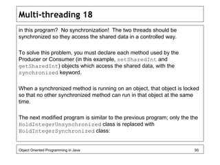 Multi-threading 18
in this program? No synchronization! The two threads should be
synchronized so they access the shared data in a controlled way.
To solve this problem, you must declare each method used by the
Producer or Consumer (in this example, setSharedInt and
getSharedInt) objects which access the shared data, with the
synchronized keyword.
When a synchronized method is running on an object, that object is locked
so that no other synchronized method can run in that object at the same
time.
The next modified program is similar to the previous program; only the the
HoldIntegerUnsynchronized class is replaced with
HoldIntegerSynchronized class:
Object Oriented Programming in Java 95
 