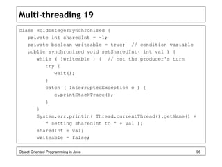 Multi-threading 19
class HoldIntegerSynchronized {
private int sharedInt = -1;
private boolean writeable = true; // condition variable
public synchronized void setSharedInt( int val ) {
while ( !writeable ) { // not the producer's turn
try {
wait();
}
catch ( InterruptedException e ) {
e.printStackTrace();
}
}
System.err.println( Thread.currentThread().getName() +
" setting sharedInt to " + val );
sharedInt = val;
writeable = false;
Object Oriented Programming in Java 96
 