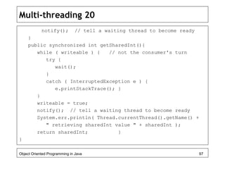 Multi-threading 20
notify(); // tell a waiting thread to become ready
}
public synchronized int getSharedInt(){
while ( writeable ) { // not the consumer's turn
try {
wait();
}
catch ( InterruptedException e ) {
e.printStackTrace(); }
}
writeable = true;
notify(); // tell a waiting thread to become ready
System.err.println( Thread.currentThread().getName() +
" retrieving sharedInt value " + sharedInt );
return sharedInt; }
}
Object Oriented Programming in Java 97
 