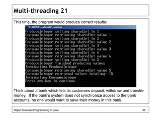 Multi-threading 21
This time, the program would produce correct results:
Think about a bank which lets its customers deposit, withdraw and transfer
money. If the bank’s system does not synchronize access to the bank
accounts, no one would want to save their money in this bank.
Object Oriented Programming in Java 98
 