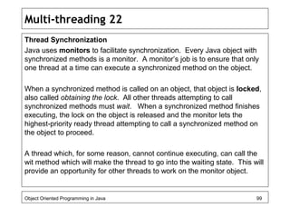 Multi-threading 22
Thread Synchronization
Java uses monitors to facilitate synchronization. Every Java object with
synchronized methods is a monitor. A monitor’s job is to ensure that only
one thread at a time can execute a synchronized method on the object.
When a synchronized method is called on an object, that object is locked,
also called obtaining the lock. All other threads attempting to call
synchronized methods must wait. When a synchronized method finishes
executing, the lock on the object is released and the monitor lets the
highest-priority ready thread attempting to call a synchronized method on
the object to proceed.
A thread which, for some reason, cannot continue executing, can call the
wit method which will make the thread to go into the waiting state. This will
provide an opportunity for other threads to work on the monitor object.
Object Oriented Programming in Java 99
 