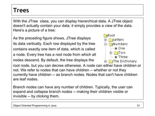 Trees
With the JTree class, you can display hierarchical data. A JTree object
doesn't actually contain your data; it simpl...