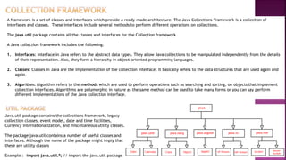 A framework is a set of classes and interfaces which provide a ready-made architecture. The Java Collections Framework is a collection of
interfaces and classes. These interfaces include several methods to perform different operations on collections.
The java.util package contains all the classes and interfaces for the Collection framework.
A Java collection framework includes the following:
1. Interfaces: Interface in Java refers to the abstract data types. They allow Java collections to be manipulated independently from the details
of their representation. Also, they form a hierarchy in object-oriented programming languages.
2. Classes: Classes in Java are the implementation of the collection interface. It basically refers to the data structures that are used again and
again.
3. Algorithm: Algorithm refers to the methods which are used to perform operations such as searching and sorting, on objects that implement
collection interfaces. Algorithms are polymorphic in nature as the same method can be used to take many forms or you can say perform
different implementations of the Java collection interface.
Java.util package contains the collections framework, legacy
collection classes, event model, date and time facilities,
Currency internationalization, and miscellaneous utility classes.
The package java.util contains a number of useful classes and
interfaces. Although the name of the package might imply that
these are utility classes
Example : import java.util.*; // import the java.util package
 