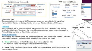 Containers and Components AWT Component Classes
Component class
Component class is at the top of AWT hierarchy. A component is an object with a graphical
representation that can be displayed on the screen and that can interact with the user.
Container
The Container is one of the components in AWT that contains other components like buttons,
text fields, labels, etc. The classes that extend Container class are known as containers such as
Frame, Dialog, and Panel as shown in the hierarchy.
Types of containers:
a container is a place wherein we add components like text field, button, checkbox etc. There are
two types of containers available in AWT: Window(Frame, Dialog) and Panel.
1. Window: An instance of the Window class does not have border, title
and menubar. Frame and Dialog are subclasses of Window class.
1.1 Dialog: Dialog class has border and title. dialog box/popup window is displayed on top of the
current page or frame.
Dialog
 