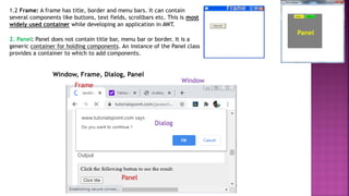 Panel
2. Panel: Panel does not contain title bar, menu bar or border. It is a
generic container for holding components. An instance of the Panel class
provides a container to which to add components.
1.2 Frame: A frame has title, border and menu bars. It can contain
several components like buttons, text fields, scrollbars etc. This is most
widely used container while developing an application in AWT.
Frame
Window, Frame, Dialog, Panel
Window
Frame
Dialog
Panel
 