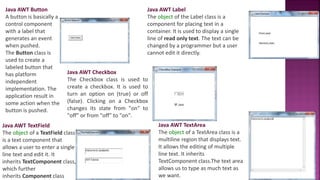 Java AWT Button
A button is basically a
control component
with a label that
generates an event
when pushed.
The Button class is
used to create a
labeled button that
has platform
independent
implementation. The
application result in
some action when the
button is pushed.
Java AWT Label
The object of the Label class is a
component for placing text in a
container. It is used to display a single
line of read only text. The text can be
changed by a programmer but a user
cannot edit it directly.
Java AWT TextField
The object of a TextField class
is a text component that
allows a user to enter a single
line text and edit it. It
inherits TextComponent class,
which further
inherits Component class
Java AWT TextArea
The object of a TextArea class is a
multiline region that displays text.
It allows the editing of multiple
line text. It inherits
TextComponent class.The text area
allows us to type as much text as
we want.
Java AWT Checkbox
The Checkbox class is used to
create a checkbox. It is used to
turn an option on (true) or off
(false). Clicking on a Checkbox
changes its state from "on" to
"off" or from "off" to "on".
 