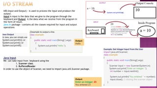 I/O (Input and Output) - is used to process the input and produce the
output.
Input is input is the data that we give to the program through the
keyboard and Output is the data what we receive from the program in
the form of result.
java.io package - contains all the classes required for input and output
operations
Java Output
In Java, you can simply use
System.out.println(); or
System.out.print(); or
System.out.printf();
//example to output a line.
class example
{
public static void main(String[ ] args)
{
System.out.println(“Hello.");
}
}
Output:
Hello
Java Input
We can take input from keyboard using the
1. Scanner class.
2. BufferedReader
In order to use the object of Scanner, we need to import java.util.Scanner package.
Example: Get Integer Input From the User
import java.util.Scanner;
class example
{
public static void main(String[] args)
{
Scanner input = new Scanner(System.in);
System.out.print("Enter an integer: ");
int number = input.nextInt();
System.out.println("You entered " + number);
input.close(); // closing the scanner object
}
}
Output:
Enter an integer: 23
You entered 23
 