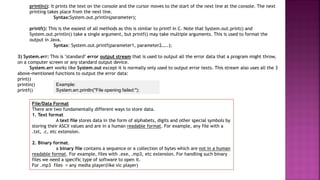 println(): It prints the text on the console and the cursor moves to the start of the next line at the console. The next
printing takes place from the next line.
Syntax:System.out.println(parameter);
printf(): This is the easiest of all methods as this is similar to printf in C. Note that System.out.print() and
System.out.println() take a single argument, but printf() may take multiple arguments. This is used to format the
output in Java.
Syntax: System.out.printf(parameter1, parameter2…..);
3) System.err: This is "standard" error output stream that is used to output all the error data that a program might throw,
on a computer screen or any standard output device.
System.err works like System.out except it is normally only used to output error texts. This stream also uses all the 3
above-mentioned functions to output the error data:
print()
println()
printf()
Example:
System.err.println("File opening failed:");
File/Data Format
There are two fundamentally different ways to store data.
1. Text format
A text file stores data in the form of alphabets, digits and other special symbols by
storing their ASCII values and are in a human readable format. For example, any file with a
.txt, .c, etc extension.
2. Binary format.
a binary file contains a sequence or a collection of bytes which are not in a human
readable format. For example, files with .exe, .mp3, etc extension. For handling such binary
files we need a specific type of software to open it.
For .mp3 files = any media player(like vlc player)
 